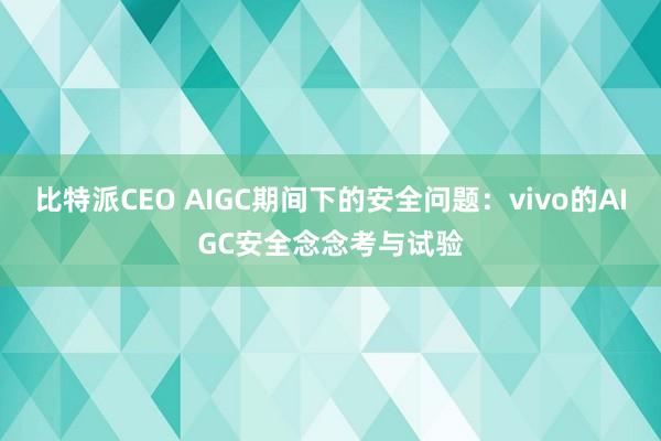 比特派CEO AIGC期间下的安全问题：vivo的AIGC安全念念考与试验