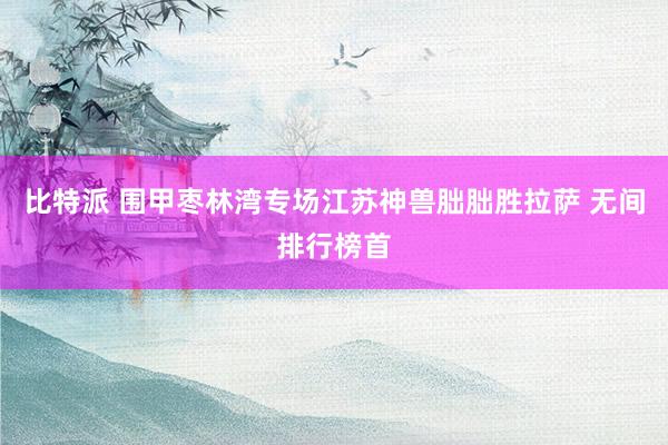 比特派 围甲枣林湾专场江苏神兽朏朏胜拉萨 无间排行榜首