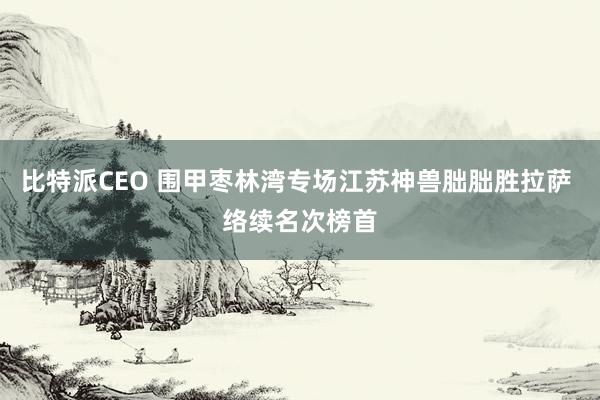 比特派CEO 围甲枣林湾专场江苏神兽朏朏胜拉萨 络续名次榜首