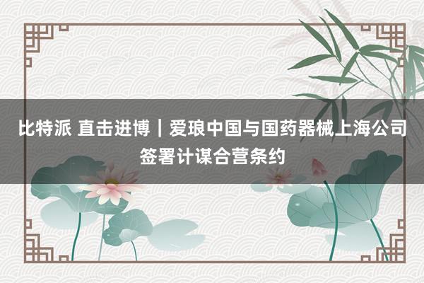 比特派 直击进博｜爱琅中国与国药器械上海公司签署计谋合营条约