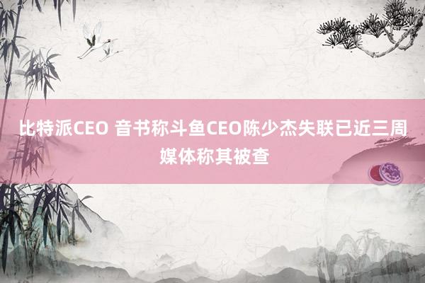 比特派CEO 音书称斗鱼CEO陈少杰失联已近三周 媒体称其被查