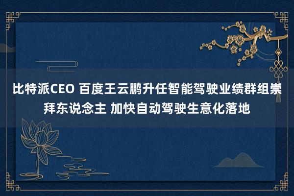 比特派CEO 百度王云鹏升任智能驾驶业绩群组崇拜东说念主 加快自动驾驶生意化落地
