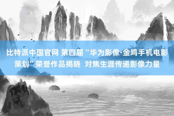 比特派中国官网 第四届“华为影像·金鸡手机电影策划”荣誉作品揭晓  对焦生涯传递影像力量