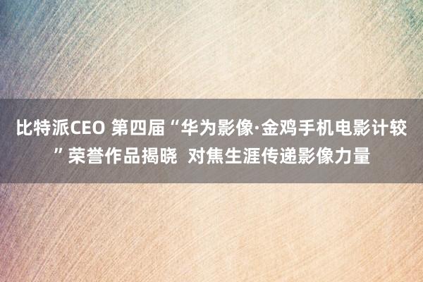比特派CEO 第四届“华为影像·金鸡手机电影计较”荣誉作品揭晓  对焦生涯传递影像力量