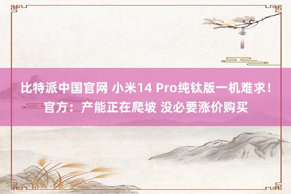 比特派中国官网 小米14 Pro纯钛版一机难求！官方：产能正在爬坡 没必要涨价购买