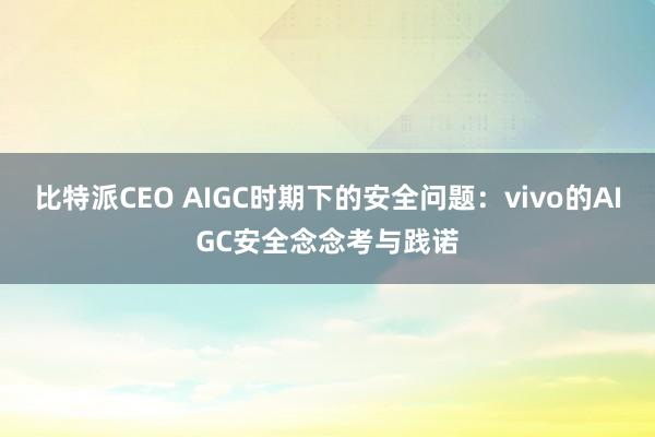 比特派CEO AIGC时期下的安全问题：vivo的AIGC安全念念考与践诺