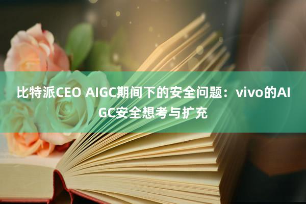 比特派CEO AIGC期间下的安全问题：vivo的AIGC安全想考与扩充