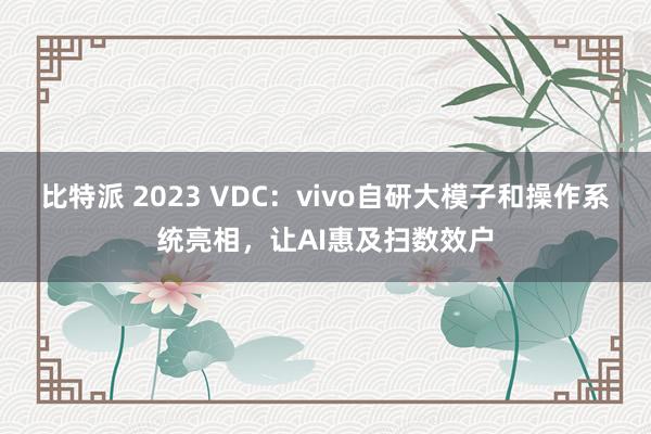 比特派 2023 VDC：vivo自研大模子和操作系统亮相，让AI惠及扫数效户