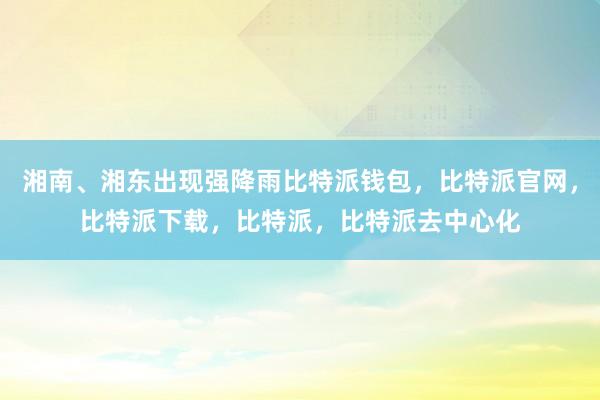 湘南、湘东出现强降雨比特派钱包，比特派官网，比特派下载，比特派，比特派去中心化