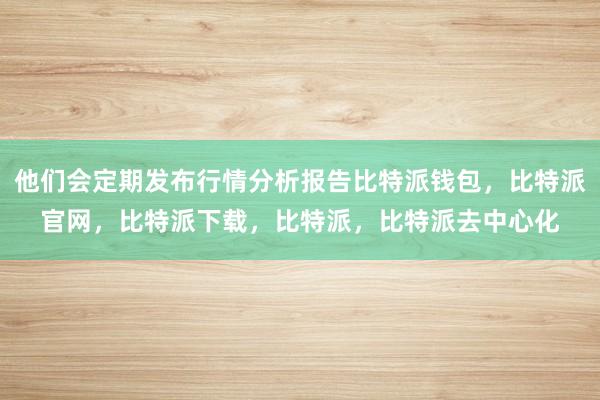 他们会定期发布行情分析报告比特派钱包，比特派官网，比特派下载，比特派，比特派去中心化