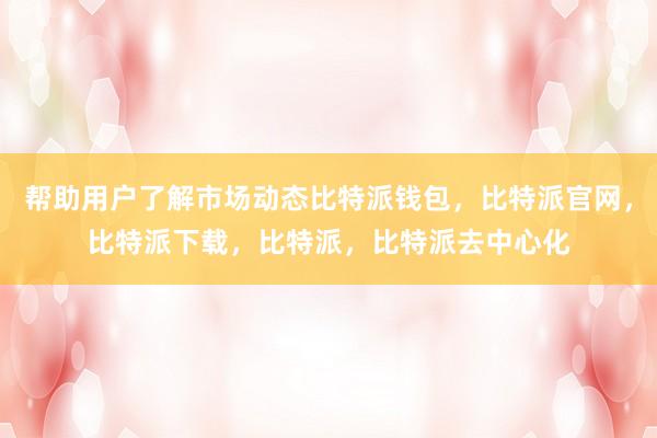 帮助用户了解市场动态比特派钱包，比特派官网，比特派下载，比特派，比特派去中心化