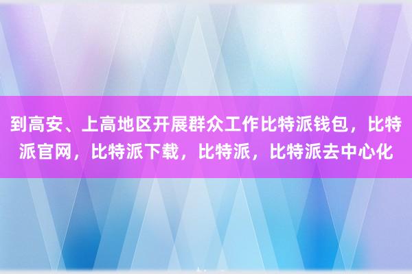 到高安、上高地区开展群众工作比特派钱包，比特派官网，比特派下载，比特派，比特派去中心化