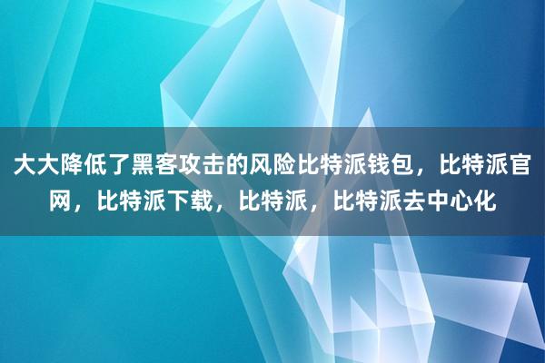 大大降低了黑客攻击的风险比特派钱包，比特派官网，比特派下载，比特派，比特派去中心化