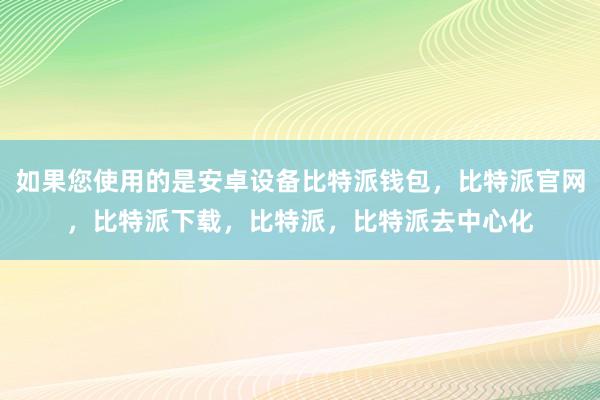 如果您使用的是安卓设备比特派钱包，比特派官网，比特派下载，比特派，比特派去中心化