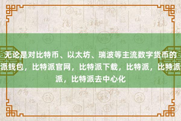 无论是对比特币、以太坊、瑞波等主流数字货币的关注比特派钱包，比特派官网，比特派下载，比特派，比特派去中心化