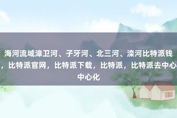 海河流域漳卫河、子牙河、北三河、滦河比特派钱包，比特派官网，比特派下载，比特派，比特派去中心化