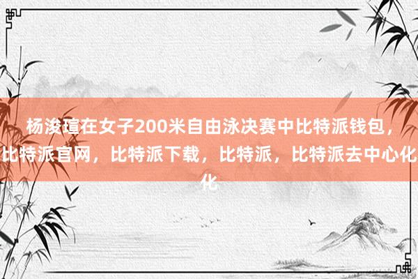 杨浚瑄在女子200米自由泳决赛中比特派钱包，比特派官网，比特派下载，比特派，比特派去中心化