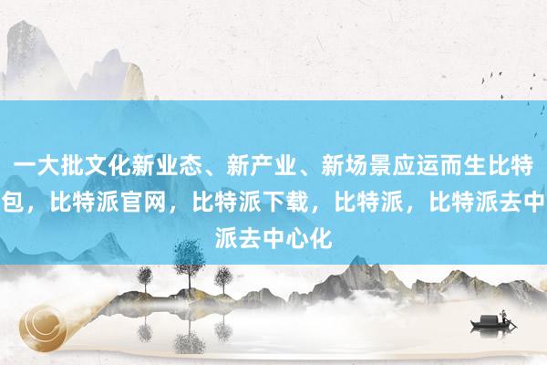 一大批文化新业态、新产业、新场景应运而生比特派钱包，比特派官网，比特派下载，比特派，比特派去中心化