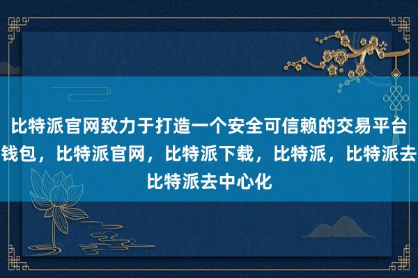 比特派官网致力于打造一个安全可信赖的交易平台比特派钱包，比特派官网，比特派下载，比特派，比特派去中心化