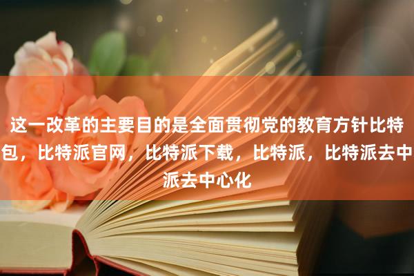 这一改革的主要目的是全面贯彻党的教育方针比特派钱包，比特派官网，比特派下载，比特派，比特派去中心化