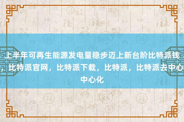 上半年可再生能源发电量稳步迈上新台阶比特派钱包，比特派官网，比特派下载，比特派，比特派去中心化