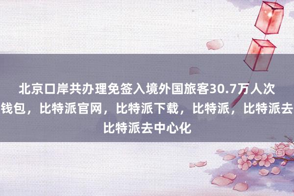 北京口岸共办理免签入境外国旅客30.7万人次比特派钱包，比特派官网，比特派下载，比特派，比特派去中心化