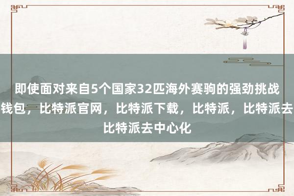 即使面对来自5个国家32匹海外赛驹的强劲挑战比特派钱包，比特派官网，比特派下载，比特派，比特派去中心化