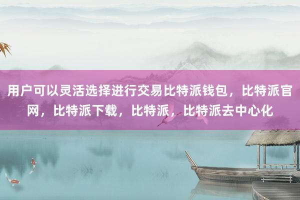 用户可以灵活选择进行交易比特派钱包，比特派官网，比特派下载，比特派，比特派去中心化