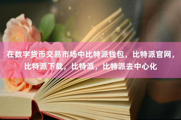 在数字货币交易市场中比特派钱包，比特派官网，比特派下载，比特派，比特派去中心化