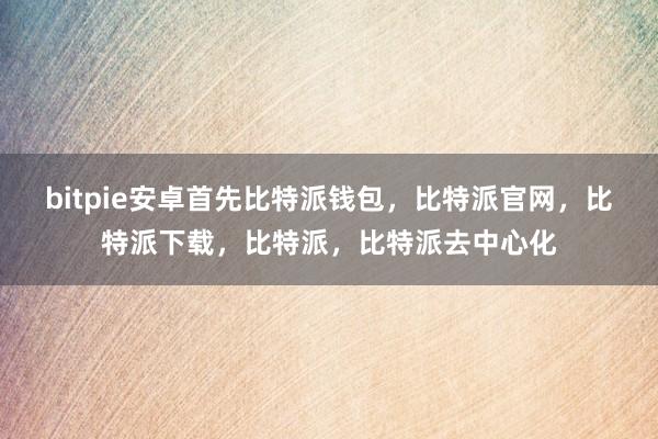 bitpie安卓首先比特派钱包，比特派官网，比特派下载，比特派，比特派去中心化