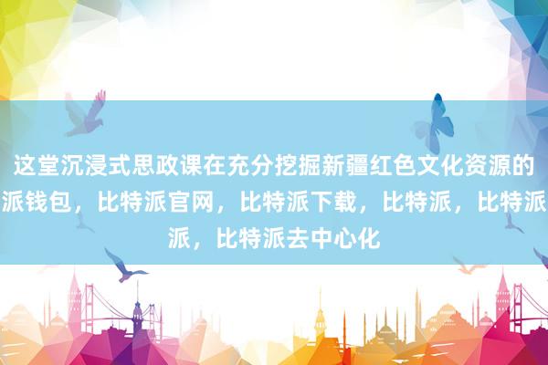 这堂沉浸式思政课在充分挖掘新疆红色文化资源的同时比特派钱包，比特派官网，比特派下载，比特派，比特派去中心化