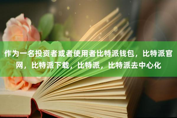 作为一名投资者或者使用者比特派钱包，比特派官网，比特派下载，比特派，比特派去中心化