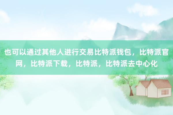 也可以通过其他人进行交易比特派钱包，比特派官网，比特派下载，比特派，比特派去中心化