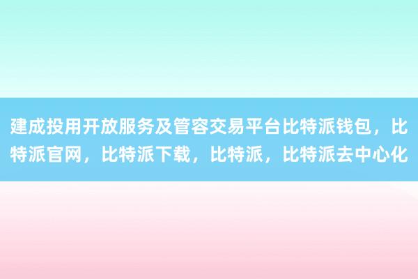 建成投用开放服务及管容交易平台比特派钱包，比特派官网，比特派下载，比特派，比特派去中心化