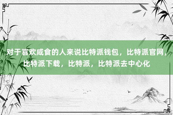 对于喜欢咸食的人来说比特派钱包，比特派官网，比特派下载，比特派，比特派去中心化