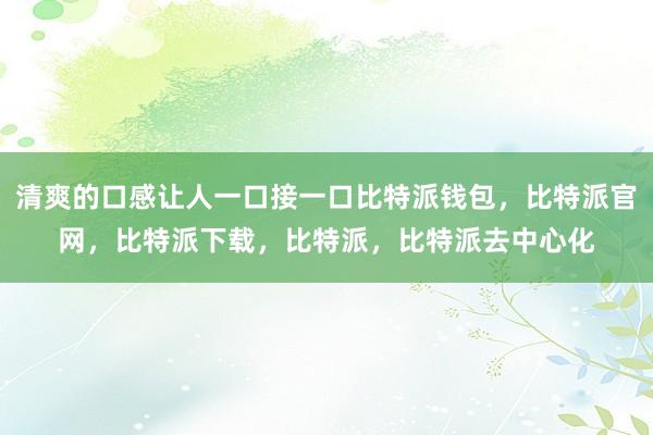 清爽的口感让人一口接一口比特派钱包，比特派官网，比特派下载，比特派，比特派去中心化