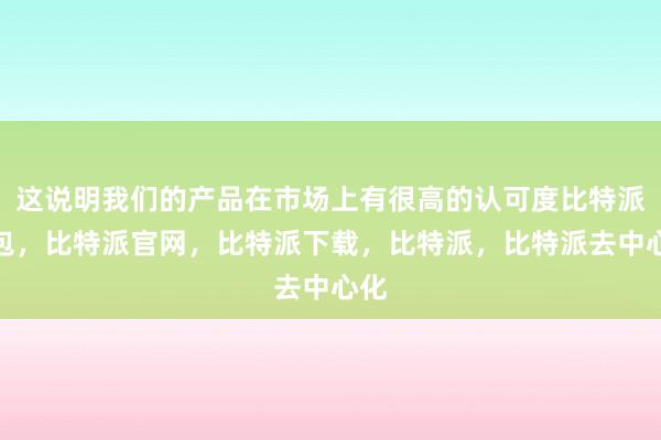 这说明我们的产品在市场上有很高的认可度比特派钱包，比特派官网，比特派下载，比特派，比特派去中心化